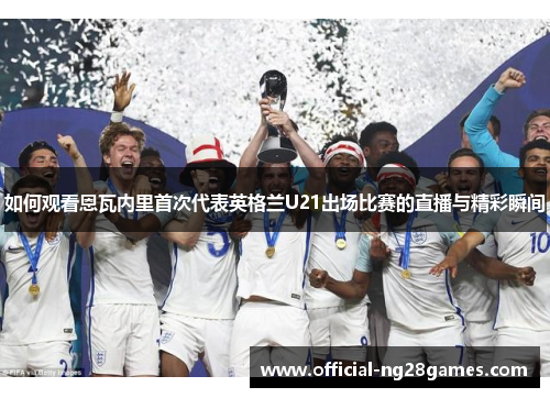 如何观看恩瓦内里首次代表英格兰U21出场比赛的直播与精彩瞬间