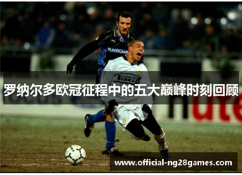 罗纳尔多欧冠征程中的五大巅峰时刻回顾