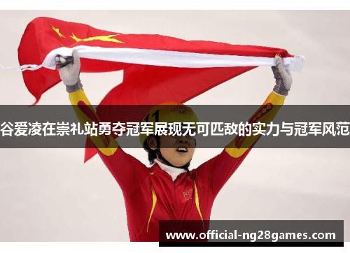 谷爱凌在崇礼站勇夺冠军展现无可匹敌的实力与冠军风范
